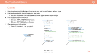 TheTypeScript Basics
18
Classes
• Constructors use the keyword, constructor, and never have a return type
• Classes have Fields, Properties and Methods
• Access Modifiers can be used but ONLY apply within TypeScript
• Classes can use Inheritances
• Classes IMPLEMENTS interfaces
• Classes EXTENDS other classes
• Classes support Generics
• Type Constraints can be used
namespace Presentation {
class MyClass {
constructor() {
}
}
}
namespace Presentation {
class MyClass {
private _value: string;
constructor() {
}
myField: string;
myMethod(): void {
//DO SOME WORK HERE
}
get value() {
return this._value;
}
set value(item: string) {
this._value = item;
}
}
}
namespace Presentation {
class MyClass {
constructor() {
}
private myPrivateProperty: string;
public myPublicProperty: string;
protected myProtectedProperty: string;
public myPublicMethod(): void {
//DO SOME WORK FOR ANYONE
}
private myPrivateMethod(): void {
// DO SOME INTERNAL WORK
}
protected myProtectedMethod(): void {
// DO SOME WORK FOR MY FRIEND
}
}
}
 