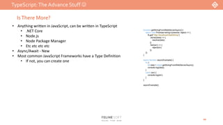 TypeScript:The Advance Stuff 
20
IsThere More?
• Anything written in JavaScript, can be written in TypeScript
• .NET Core
• Node.js
• Node Package Manager
• Etc etc etc etc
• Async/Await - New
• Most common JavaScript Frameworks have a Type Definition
• If not, you can create one
function getStringFromWebServerAsync() {
return new Promise<string>((resolve, reject) => {
$.get("http://localhost/GetAString")
.done((data) => {
resolve(data);
})
.fail((err) => {
reject(err);
});
});
}
async function asyncExample() {
try {
let data = await getStringFromWebServerAsync();
console.log(data);
}
catch (err) {
console.log(err);
}
}
asyncExample();
 