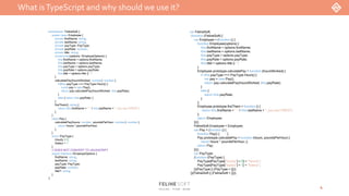 What isTypeScript and why should we use it?
4
var FelineSoft;
(function (FelineSoft) {
var Employee = (function () {
function Employee(options) {
this.firstName = options.firstName;
this.lastName = options.lastName;
this.payType = options.payType;
this.payRate = options.payRate;
this.title = options.title || "";
}
Employee.prototype.calculatePay = function (hoursWorked) {
if (this.payType === PayType.Hourly) {
var pay = new Pay();
return pay.calculatePay(hoursWorked, this.payRate);
}
else {
return this.payRate;
}
};
Employee.prototype.fireThem = function () {
return this.firstName + " " + this.lastName + ", you are FIRED!";
};
return Employee;
})();
FelineSoft.Employee = Employee;
var Pay = (function () {
function Pay() { }
Pay.prototype.calculatePay = function (hours, poundsPerHour) {
return hours * poundsPerHour; };
return Pay;
})();
var PayType;
(function (PayType) {
PayType[PayType["Hourly"] = 0] = "Hourly";
PayType[PayType["Salary"] = 1] = "Salary";
})(PayType || (PayType = {}));
})(FelineSoft || (FelineSoft = {}));
namespace FelineSoft {
export class Employee {
private firstName: string;
private lastName: string;
private payType: PayType;
private payRate: number;
private title: string;
constructor(options: IEmployeOptions) {
this.firstName = options.firstName;
this.lastName = options.lastName;
this.payType = options.payType;
this.payRate = options.payRate;
this.title = options.title || "";
}
calculatePay(hoursWorked: number): number {
if (this.payType === PayType.Hourly) {
const pay = new Pay();
return pay.calculatePay(hoursWorked, this.payRate);
}
else { return this.payRate; }
}
fireThem(): string {
return this.firstName + " " + this.lastName + ", you are FIRED!";
}
}
class Pay {
calculatePay(hours: number, poundsPerHour: number): number {
return hours * poundsPerHour;
}
}
enum PayType {
Hourly = 0,
Salary = 1
}
// DOES NOT CONVERT TO JAVASCRIPT
export interface IEmployeOptions {
firstName: string;
lastName: string;
payType: PayType;
payRate: number;
title?: string;
}
}
 