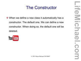 © 2015 Haim Michael 20150807
The Constructor
 When we define a new class it automatically has a
constructor. The default one. We can define a new
constructor. When doing so, the default one will be
deleted.
LifeMichael.com
 
