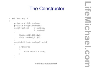 © 2015 Haim Michael 20150807
The Constructor
class Rectangle
{
private width:number;
private height:number;
constructor( w:number,
h:number)
{
this.setWidtht(w);
this.setHeight(h);
}
setWidtht(num:number):void
{
if(num>0)
{
this.width = num;
}
}
LifeMichael.com
 