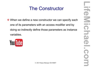 © 2015 Haim Michael 20150807
The Constructor
 When we define a new constructor we can specify each
one of its parameters with an access modifier and by
doing so indirectly define those parameters as instance
variables.
LifeMichael.com
 