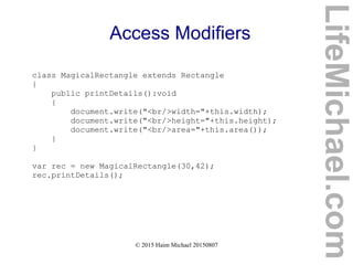 © 2015 Haim Michael 20150807
Access Modifiers
class MagicalRectangle extends Rectangle
{
public printDetails():void
{
document.write("<br/>width="+this.width);
document.write("<br/>height="+this.height);
document.write("<br/>area="+this.area());
}
}
var rec = new MagicalRectangle(30,42);
rec.printDetails();
LifeMichael.com
 