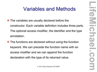 © 2015 Haim Michael 20150807
Variables and Methods
 The variables are usually declared before the
constructor. Each variable definition includes three parts.
The optional access modifier, the identifier and the type
annotation.
 The functions are declared without using the function
keyword. We can precede the function name with an
access modifier and we can append the function
declaration with the type of its returned value.
LifeMichael.com
 