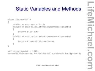 © 2015 Haim Michael 20150807
Static Variables and Methods
class FinanceUtils
{
public static VAT = 0.18;
public static calculateTax(sum:number):number
{
return 0.25*sum;
}
public static calculateVAT(sum:number):number
{
return FinanceUtils.VAT*sum;
}
}
var price:number = 1020;
document.write("<br/>"+FinanceUtils.calculateVAT(price));
LifeMichael.com
 