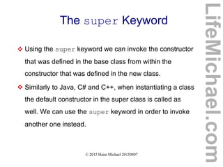 © 2015 Haim Michael 20150807
The super Keyword
 Using the super keyword we can invoke the constructor
that was defined in the base class from within the
constructor that was defined in the new class.
 Similarly to Java, C# and C++, when instantiating a class
the default constructor in the super class is called as
well. We can use the super keyword in order to invoke
another one instead.
LifeMichael.com
 