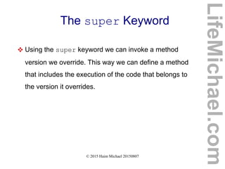 © 2015 Haim Michael 20150807
The super Keyword
 Using the super keyword we can invoke a method
version we override. This way we can define a method
that includes the execution of the code that belongs to
the version it overrides.
LifeMichael.com
 