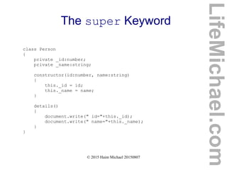 © 2015 Haim Michael 20150807
The super Keyword
class Person
{
private _id:number;
private _name:string;
constructor(id:number, name:string)
{
this._id = id;
this._name = name;
}
details()
{
document.write(" id="+this._id);
document.write(" name="+this._name);
}
}
LifeMichael.com
 