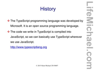 © 2015 Haim Michael 20150807
History
 The TypeScript programming language was developed by
Microsoft. It is an open source programming language.
 The code we write in TypeScript is compiled into
JavaScript, so we can basically use TypeScript wherever
we use JavaScript.
http://www.typescriptlang.org
LifeMichael.com
 