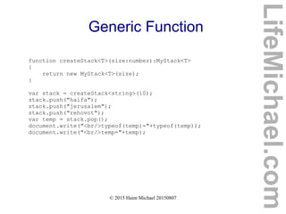 © 2015 Haim Michael 20150807
Generic Function
function createStack<T>(size:number):MyStack<T>
{
return new MyStack<T>(size);
}
var stack = createStack<string>(10);
stack.push("haifa");
stack.push("jerusalem");
stack.push("rehovot");
var temp = stack.pop();
document.write("<br/>typeof(temp)="+typeof(temp));
document.write("<br/>temp="+temp);
LifeMichael.com
 