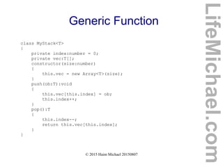 © 2015 Haim Michael 20150807
Generic Function
class MyStack<T>
{
private index:number = 0;
private vec:T[];
constructor(size:number)
{
this.vec = new Array<T>(size);
}
push(ob:T):void
{
this.vec[this.index] = ob;
this.index++;
}
pop():T
{
this.index--;
return this.vec[this.index];
}
}
LifeMichael.com
 