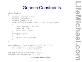 © 2015 Haim Michael 20150807
Generic Constraints
class Student
{
private _average:number;
private _id:number;
private _name:string;
constructor(id:number,name:string,average:number)
{
this._average = average;
this._id = id;
this._name = name;
}
average():number
{
return this._average;
}
}
var students = [new Student(123123,"dave",88),
new Student(234343,"ronen",92),
new Student(34234,"yael",82)];
var avg = calculateAverage(students);
document.write("average is "+avg);
LifeMichael.com
 