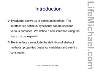 © 2015 Haim Michael 20150807
Introduction
 TypeScript allows us to define an interface. The
interface we define in TypeScript can be used for
various purposes. We define a new interface using the
interface keyword.
 The interface can include the definition of abstract
methods, properties (instance variables) and event a
constructor.
LifeMichael.com
 