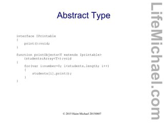 © 2015 Haim Michael 20150807
Abstract Type
interface IPrintable
{
print():void;
}
function printObjects<T extends Iprintable>
(students:Array<T>):void
{
for(var i:number=0; i<students.length; i++)
{
students[i].print();
}
}
LifeMichael.com
 
