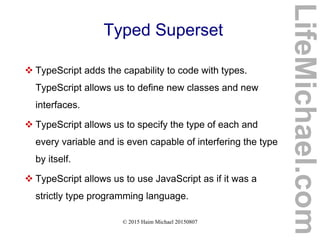 © 2015 Haim Michael 20150807
Typed Superset
 TypeScript adds the capability to code with types.
TypeScript allows us to define new classes and new
interfaces.
 TypeScript allows us to specify the type of each and
every variable and is even capable of interfering the type
by itself.
 TypeScript allows us to use JavaScript as if it was a
strictly type programming language.
LifeMichael.com
 