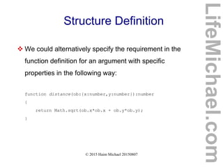 © 2015 Haim Michael 20150807
Structure Definition
 We could alternatively specify the requirement in the
function definition for an argument with specific
properties in the following way:
function distance(ob:{x:number,y:number}):number
{
return Math.sqrt(ob.x*ob.x + ob.y*ob.y);
}
LifeMichael.com
 