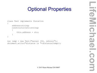 © 2015 Haim Michael 20150807
Optional Properties
class Tent implements ILocation
{
address:string;
constructor(str:string)
{
this.address = str;
}
}
var temp = new Tent("herzel 102, rehovot");
document.write("distance is "+distance(temp));
LifeMichael.com
 