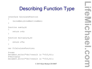 © 2015 Haim Michael 20150807
Describing Function Type
interface CalculateFunction
{
(a:number,b:number):number;
}
function sum(a,b)
{
return a+b;
}
function multiply(a,b)
{
return a*b;
}
var f:CalculateFunction;
f=sum;
document.write("<br/>result is "+f(3,4));
f=multiply;
document.write("<br/>result is "+f(3,4));
LifeMichael.com
 