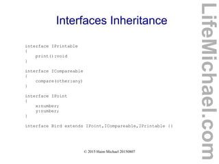© 2015 Haim Michael 20150807
Interfaces Inheritance
interface IPrintable
{
print():void
}
interface ICompareable
{
compare(other:any)
}
interface IPoint
{
x:number;
y:number;
}
interface Bird extends IPoint,ICompareable,IPrintable {}
LifeMichael.com
 