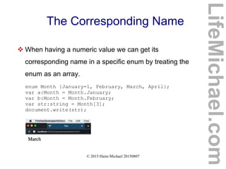© 2015 Haim Michael 20150807
The Corresponding Name
 When having a numeric value we can get its
corresponding name in a specific enum by treating the
enum as an array.
enum Month {January=1, February, March, April};
var a:Month = Month.January;
var b:Month = Month.February;
var str:string = Month[3];
document.write(str);
LifeMichael.com
 