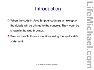 © 2015 Haim Michael 20150807
Introduction
 When the code in JavaScript encounters an exception
the details will be printed to the console. They won't be
shown in the web browser.
 We can handle those exceptions using the try & catch
statement.
LifeMichael.com
 