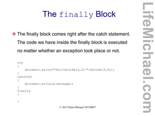 © 2015 Haim Michael 20150807
The finally Block
 The finally block comes right after the catch statement.
The code we have inside the finally block is executed
no matter whether an exception took place or not.
try
{
document.write("<br/>divide(3,5)="+divide(3,5));
}
catch(e)
{
document.write(e.message);
}
finally
{
}
LifeMichael.com
 