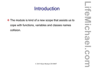 © 2015 Haim Michael 20150807
Introduction
 The module is kind of a new scope that assists us to
cope with functions, variables and classes names
collision.
LifeMichael.com
 