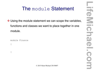 © 2015 Haim Michael 20150807
The module Statement
 Using the module statement we can scope the variables,
functions and classes we want to place together in one
module.
module Finance
{
}
LifeMichael.com
 