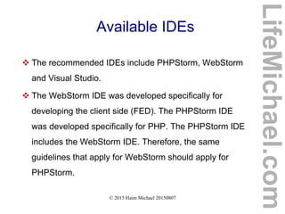 © 2015 Haim Michael 20150807
Available IDEs
 The recommended IDEs include PHPStorm, WebStorm
and Visual Studio.
 The WebStorm IDE was developed specifically for
developing the client side (FED). The PHPStorm IDE
was developed specifically for PHP. The PHPStorm IDE
includes the WebStorm IDE. Therefore, the same
guidelines that apply for WebStorm should apply for
PHPStorm.
LifeMichael.com
 