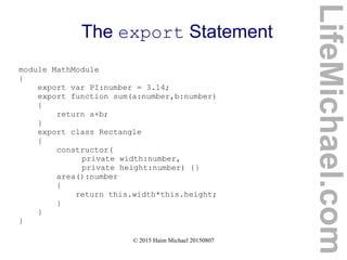 © 2015 Haim Michael 20150807
The export Statement
module MathModule
{
export var PI:number = 3.14;
export function sum(a:number,b:number)
{
return a+b;
}
export class Rectangle
{
constructor(
private width:number,
private height:number) {}
area():number
{
return this.width*this.height;
}
}
}
LifeMichael.com
 