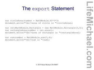 © 2015 Haim Michael 20150807
The export Statement
var circleArea:number = MathModule.PI*3*3;
document.write("<br/>area of circle is "+circleArea);
var rec:MathModule.Rectangle = new MathModule.Rectangle(3,5);
var rectangleArea:number = rec.area();
document.write("<br/>area of rectangle is "+rectangleArea);
var sum:number = MathModule.sum(3,4);
document.write("<br/>sum is "+sum);
LifeMichael.com
 
