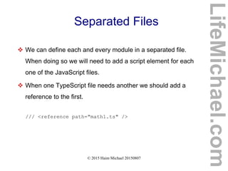 © 2015 Haim Michael 20150807
Separated Files
 We can define each and every module in a separated file.
When doing so we will need to add a script element for each
one of the JavaScript files.
 When one TypeScript file needs another we should add a
reference to the first.
/// <reference path="math1.ts" />
LifeMichael.com
 