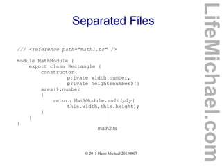 © 2015 Haim Michael 20150807
Separated Files
/// <reference path="math1.ts" />
module MathModule {
export class Rectangle {
constructor(
private width:number,
private height:number){}
area():number
{
return MathModule.multiply(
this.width,this.height);
}
}
}
math2.ts
LifeMichael.com
 