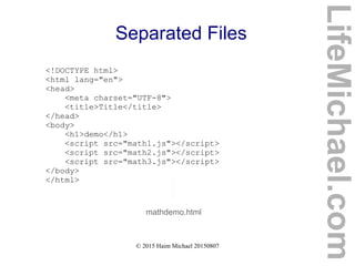 © 2015 Haim Michael 20150807
Separated Files
<!DOCTYPE html>
<html lang="en">
<head>
<meta charset="UTF-8">
<title>Title</title>
</head>
<body>
<h1>demo</h1>
<script src="math1.js"></script>
<script src="math2.js"></script>
<script src="math3.js"></script>
</body>
</html>
mathdemo.html
LifeMichael.com
 