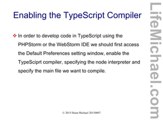 © 2015 Haim Michael 20150807
Enabling the TypeScript Compiler
 In order to develop code in TypeScript using the
PHPStorm or the WebStorm IDE we should first access
the Default Preferences setting window, enable the
TypeSciprt compiler, specifying the node interpreter and
specify the main file we want to compile.
LifeMichael.com
 