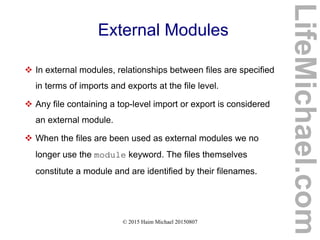 © 2015 Haim Michael 20150807
External Modules
 In external modules, relationships between files are specified
in terms of imports and exports at the file level.
 Any file containing a top-level import or export is considered
an external module.
 When the files are been used as external modules we no
longer use the module keyword. The files themselves
constitute a module and are identified by their filenames.
LifeMichael.com
 