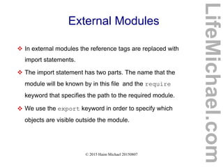 © 2015 Haim Michael 20150807
External Modules
 In external modules the reference tags are replaced with
import statements.
 The import statement has two parts. The name that the
module will be known by in this file and the require
keyword that specifies the path to the required module.
 We use the export keyword in order to specify which
objects are visible outside the module.
LifeMichael.com
 