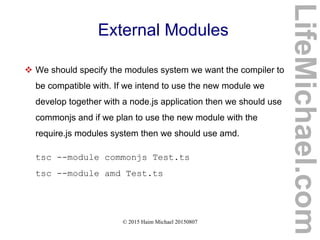 © 2015 Haim Michael 20150807
External Modules
 We should specify the modules system we want the compiler to
be compatible with. If we intend to use the new module we
develop together with a node.js application then we should use
commonjs and if we plan to use the new module with the
require.js modules system then we should use amd.
tsc --module commonjs Test.ts
tsc --module amd Test.ts
LifeMichael.com
 