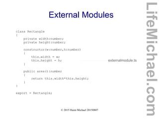 © 2015 Haim Michael 20150807
External Modules
class Rectangle
{
private width:number;
private height:number;
constructor(w:number,h:number)
{
this.width = w;
this.height = h;
}
public area():number
{
return this.width*this.height;
}
}
export = Rectangle;
externalmodule.ts
LifeMichael.com
 