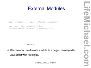 © 2015 Haim Michael 20150807
External Modules
import Rectangle = require("./externalmodule");
var temp = new Rectangle(3,4);
document.write("area is "+temp.area());
demo.ts
 We can now use demo.ts module in a project developed in
JavaScript with require.js.
LifeMichael.com
 