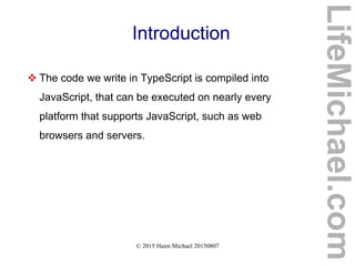 © 2015 Haim Michael 20150807
Introduction
 The code we write in TypeScript is compiled into
JavaScript, that can be executed on nearly every
platform that supports JavaScript, such as web
browsers and servers.
LifeMichael.com
 