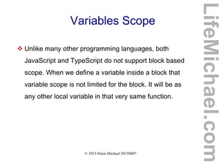© 2015 Haim Michael 20150807
Variables Scope
 Unlike many other programming languages, both
JavaScript and TypeScript do not support block based
scope. When we define a variable inside a block that
variable scope is not limited for the block. It will be as
any other local variable in that very same function.
LifeMichael.com
 