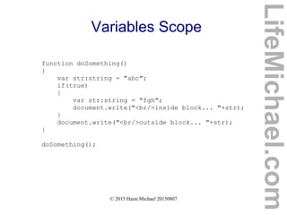© 2015 Haim Michael 20150807
Variables Scope
function doSomething()
{
var str:string = "abc";
if(true)
{
var str:string = "fgh";
document.write("<br/>inside block... "+str);
}
document.write("<br/>outside block... "+str);
}
doSomething();
LifeMichael.com
 