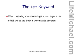 © 2015 Haim Michael 20150807
The let Keyword
 When declaring a variable using the let keyword its
scope will be the block in which it was declared.
LifeMichael.com
 