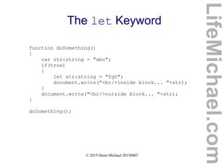 © 2015 Haim Michael 20150807
The let Keyword
function doSomething()
{
var str:string = "abc";
if(true)
{
let str:string = "fgh";
document.write("<br/>inside block... "+str);
}
document.write("<br/>outside block... "+str);
}
doSomething();
LifeMichael.com
 