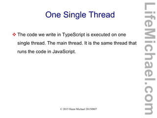 © 2015 Haim Michael 20150807
One Single Thread
 The code we write in TypeScript is executed on one
single thread. The main thread. It is the same thread that
runs the code in JavaScript.
LifeMichael.com
 