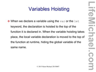 © 2015 Haim Michael 20150807
Variables Hoisting
 When we declare a variable using the var or the let
keyword, the declaration is hoisted to the top of the
function it is declared in. When the variable hoisting takes
place, the local variable declaration is moved to the top of
the function at runtime, hiding the global variable of the
same name.
LifeMichael.com
 