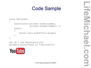 © 2015 Haim Michael 20150807
Code Sample
class Rectangle
{
Constructor( private width:number,
private height:number) {}
area()
{
return this.width*this.height;
}
}
var ob = new Rectangle(3,4);
document.write("area is "+ob.area());
LifeMichael.com
 