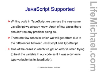 © 2015 Haim Michael 20150807
JavaScript Supported
 Writing code in TypeScript we can use the very same
JavaScript we already know. Apart of few cases there
shouldn't be any problem doing so.
 There are few cases in which we will get errors due to
the differences between JavaScript and TypeScript.
 One of the cases in which we get an error is when trying
to treat the variable in our code as if it was a dynamic
type variable (as in JavaScript).
LifeMichael.com
 