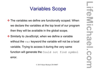 © 2015 Haim Michael 20150807
Variables Scope
 The variables we define are functionally scoped. When
we declare the variables at the top level of our program
then they will be available in the global scope.
 Similarly to JavaScript, when we define a variable
without the var keyword the variable will not be a local
variable. Trying to access it during the very same
function will generate the Could not find symbol
error.
LifeMichael.com
 